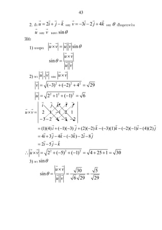 43
2. ถา 2u i j k= + − และ 3 2 4v i j k= − − + และ θ เปนมุมระหวาง
u และ v จงหา sinθ
วิธีทํา
1) จากสูตร sinu v u v θ× =
sin
u v
u v
θ
×
=
2) หา ,u v และ u v×
2 2 2
2 2 2
( 3) ( 2) 4 29
2 1 ( 1) 6
v
u
= − + − + =
= + + − =
(1)(4) ( 1)( 3) (2)( 2) ( 2)( 1) (4)(2)
4 3 4 ( 3 ) 2
i j k i j
u v
i j k k i j
i j k k i
× = 2 1 −1 2 1
− 3− 2 4 − 3 − 2
= + − − + − −(−3)(1) − − − −
= + − − − − 8
2 5
j
i j k
−
= − −
2 2 2
2 ( 5) ( 1) 4 25 1 30u v∴ × = + − + − = + + =
3) หา sinθ
30 5
sin
6 29 29
u v
u v
θ
×
= = =
 