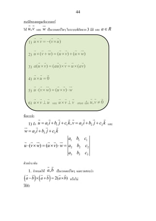 44
สมบัติของผลคูณเชิงเวกเตอร
ให ,u v และ w เปนเวกเตอรใดๆ ในระบบพิกัดฉาก 3 มิติ และ a R∈
1) ( )u v v u× = − ×
2) ( ) ( ) ( )u v w u v u w× + = × + ×
3) ( ) ( ) ( )a u v au v u av× = × = ×
4) 0u u× =
5) ( ) ( )u v w u v w⋅ × = × ⋅
6) u v u× ⊥ และ u v v× ⊥ เสมอ เมื่อ , 0u v ≠
ขอควรจํา
1) ถา 1 1 1 2 2 2,u a i b j c k v a i b j c k= + + = + + และ
3 3 3w a i b j c k= + +
1 1 1
2 2 2
3 3 3
( ) ( )
a b c
u v w u v w a b c
a b c
⋅ × = × ⋅ =
ตัวอยาง เชน
1. กําหนดให ,a b เปนเวกเตอรใดๆ จงตรวจสอบวา
( ) ( ) 2( )a b a b a b− × + = × หรือไม
วิธีทํา
 