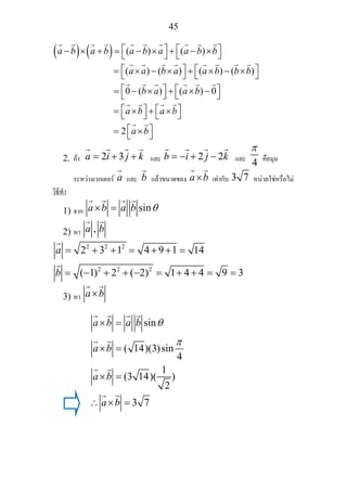 45
( ) ( ) ( ) ( )
( ) ( ) ( ) ( )
0 ( ) ( ) 0
a b a b a b a a b b
a a b a a b b b
b a a b
a b a
⎡ ⎤ ⎡ ⎤− × + = − × + − ×⎣ ⎦ ⎣ ⎦
⎡ ⎤ ⎡ ⎤= × − × + × − ×⎣ ⎦ ⎣ ⎦
⎡ ⎤ ⎡ ⎤= − × + × −⎣ ⎦ ⎣ ⎦
⎡ ⎤= × + ×⎣ ⎦
2
b
a b
⎡ ⎤
⎣ ⎦
⎡ ⎤= ×⎣ ⎦
2. ถา 2 3a i j k= + + และ 2 2b i j k= − + − และ
4
π
คือมุม
ระหวางเวกเตอร a และ b แลวขนาดของ a b× เทากับ 3 7 หนวยใชหรือไม
วิธีทํา
1) จาก sina b a b θ× =
2) หา ,a b
2 2 2
2 2 2
2 3 1 4 9 1 14
( 1) 2 ( 2) 1 4 4 9 3
a
b
= + + = + + =
= − + + − = + + = =
3) หา a b×
sin
( 14)(3)sin
4
1
(3 14)( )
2
3 7
a b a b
a b
a b
a b
θ
π
× =
× =
× =
∴ × =
 