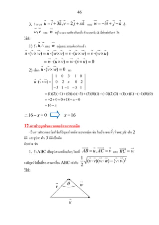 46
3. กําหนด 3 , 2u i k v j xk= + = + และ 3w i j k= − + − ถา
,u v และ w อยูในระนาบเดียวกันแลว จํานวนจริง x มีคาเทากับเทาใด
วิธีทํา
1) ถา ,u v และ w อยูบนระนาบเดียวกันแลว
( ) ( ) ( ) ( )
( ) ( ) 0
u v w u w v v u w v w u
w u v w v u
⋅ × = ⋅ × = ⋅ × = ⋅ ×
= ⋅ × = ⋅ × =
2) เลือก ( ) 0u v w⋅ × = หา
1 0 3 1 0
( )
(1)(2)( 1) (0)( ) ( 3) (3)(0)(1) (3) (1)( )(1) ( 1)(0)(0)
2 0 0 18 0
u v w x
x x
x
⋅ × = 0 2 0 2
− 3 1 −1 − 3 1
= − + − + −(−3)(2) − − −
= − + + + − −
16 x= −
16 0x∴ − = 16x =
12.การประยุกตของเวกเตอรทางเรขาคณิต
เปนการนําเวกเตอรมาใชแกปญหาโจทยทางเรขาคณิต เชน ในเรื่องของพื้นที่ของรูปรางใน 2
มิติ และรูปทรงใน 3 มิติ เปนตน
ตัวอยาง เชน
1. ถา ABC เปนรูปสามเหลี่ยมใดๆ โดยที่ ,AB u AC v= = และ BC w=
จงพิสูจนวาพื้นที่ของสามเหลี่ยม ABC เทากับ
21
( )( ) ( )
2
v v w w v w⋅ ⋅ − ⋅
วิธีทํา
v w
u
θ
 