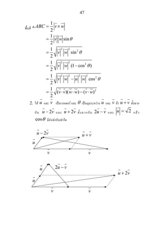 47
พื้นที่
1
2
ABC v w= ×
2 2
2
2 2
2
2 2 2 2
2
2
1
sin
2
1
sin
2
1
(1 cos )
2
1
cos
2
1
( )( ) ( )
2
v w
v w
v w
v w u w
v v w w v w
θ
θ
θ
θ
=
=
= −
= −
= ⋅ ⋅ − ⋅
2. ให u และ v เปนเวกเตอร และ θ เปนมุมระหวาง u และ v ถา u v+ ตั้งฉาก
กับ 2u v− และ 2u v+ ตั้งฉากกับ 2u v− และ 2u = แลว
cosθ มีคาเทากับเทาใด
u
v v
2u v− u v+
u
v v
u 2u v−
2u v+
 