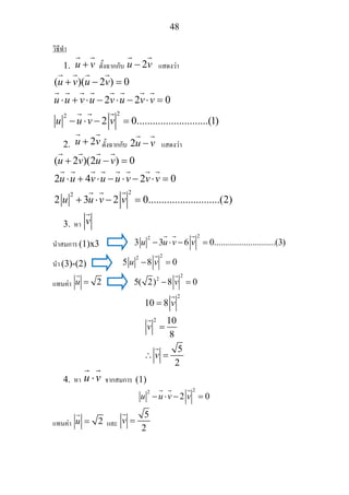 48
วิธีทํา
1. u v+ ตั้งฉากกับ 2u v− แสดงวา
22
( )( 2 ) 0
2 2 0
2 0...........................(1)
u v u v
u u v u v u v v
u u v v
+ − =
⋅ + ⋅ − ⋅ − ⋅ =
− ⋅ − =
2. 2u v+ ตั้งฉากกับ 2u v− แสดงวา
22
( 2 )(2 ) 0
2 4 2 0
2 3 2 0...........................(2)
u v u v
u u v u u v v v
u u v v
+ − =
⋅ + ⋅ − ⋅ − ⋅ =
+ ⋅ − =
3. หา v
นําสมการ (1)x3
22
3 3 6 0...........................(3)u u v v− ⋅ − =
นํา (3)-(2)
22
5 8 0u v− =
แทนคา 2u =
2
2
5( 2) 8 0v− =
2
2
10 8
10
8
5
2
v
v
v
=
=
∴ =
4. หา u v⋅ จากสมการ (1)
22
2 0u u v v− ⋅ − =
แทนคา 2u = และ
5
2
v =
 