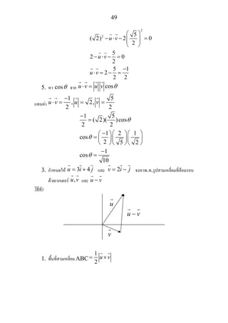 49
2
2 5
( 2) 2 0
2
5
2 0
2
5 1
2
2 2
u v
u v
u v
⎛ ⎞
− ⋅ − =⎜ ⎟⎜ ⎟
⎝ ⎠
− ⋅ − =
−
⋅ = − =
5. หา cosθ จาก cosu v u v θ⋅ =
แทนคา
1 5
, 2,
2 2
u v u v
−
⋅ = = =
1 5
( 2)( )cos
2 2
1 2 1
cos
2 5 2
1
cos
10
θ
θ
θ
−
=
− ⎛ ⎞⎛ ⎞⎛ ⎞
= ⎜ ⎟⎜ ⎟⎜ ⎟
⎝ ⎠ ⎝ ⎠⎝ ⎠
−
=
3. กําหนดให 3 4u i j= + และ 2v i j= − จงหาพ.ท.รูปสามเหลี่ยมที่ลอมรอบ
ดวยเวกเตอร ,u v และ u v−
วิธีทํา
1. พื้นที่สามเหลี่ยม ABC
1
2
u v= ×
u
u v−
v
 