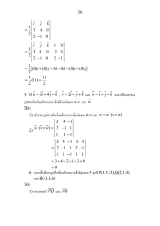 50
1
2
1 0
1
2
1
(0) (0) 3 8 (0) (0)
2
1 11
(11)
2 2
i j k
i j k
i j k k i j
= 3 4 0
2 −1 0
= 3 4 0 3 4
2 −1 0 2 −1
= + − − − −
= =
5. ให 3 4u i j k= + − , 2v i j k= − + และ w i j k= + − จงหาปริมาตรของ
รูปทรงสี่เหลี่ยมดานขนาน ซึ่งมีดานเกิดจาก ,u v และ w
วิธีทํา
1) ปริมาตรรูปทรงสี่เหลี่ยมดานขนานซึ่งเกิดจาก ,u v และ ( )w u v w= ⋅ ×
2)
3 4 1
( )u v w
−
⋅ × = 2 −1 1
1 1 −1
3 4 1 4
3 4 2 1 3 8
9
− 3
= 2 −1 1 2 −1
1 1 −1 1 1
= + − − − +
=
6. จงหาพื้นที่ของรูปสี่เหลี่ยมดานขนานซึ่งมีจุดยอด 3 จุดที่ P(1,3,-2),Q(2,1,4)
และ R(-3,1,6)
วิธีทํา
1) หาเวกเตอร PQ และ PR
 