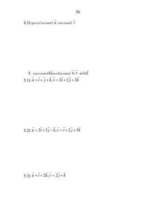 56
4.3) มุมระหวางเวกเตอร u และเวกเตอร v
5. จงหาเวกเตอรที่ตั้งฉากกับเวกเตอร ,u v ตอไปนี้
5.1) , 2 2 2u i j k v i j k= + + = + +
5.2) 2 3 , 2 3u i j k v i j k= + − = + +
5.3) 2 , 2u i k v j k= + = +
 