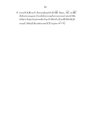 61
9. กําหนดให A,B และ C เปนสามเหลี่ยมรูปหนึ่ง ที่มี AB เปนฐาน , AC และ BC
เปนดานประกอบมุมยอด ถาลากเสนตั้งฉากจากจุดกึ่งกลางของเวกเตอร แตละอันใหตัด
กันที่จุด x ซึ่งอยูภายในรูปสามเหลี่ยม ถาจุด A มีพิกัด (3,-2) จุด B มีพิกัด (6,2)
และจุด C มีพิกัด (5,4) จงเขียนเวกเตอร CX ในรูปของ ai b j+
 