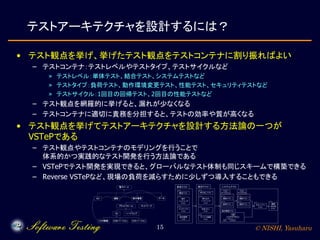 © NISHI, Yasuharu15
テストアーキテクチャを設計するには？
• テスト観点を挙げ、挙げたテスト観点をテストコンテナに割り振ればよい
– テストコンテナ：テストレベルやテストタイプ、テストサイクルなど
» テストレベル：単体テスト、結合テスト、システムテストなど
» テストタイプ：負荷テスト、動作環境変更テスト、性能テスト、セキュリティテストなど
» テストサイクル：1回目の回帰テスト、2回目の性能テストなど
– テスト観点を網羅的に挙げると、漏れが少なくなる
– テストコンテナに適切に責務を分担すると、テストの効率や質が高くなる
• テスト観点を挙げてテストアーキテクチャを設計する方法論の一つが
VSTePである
– テスト観点やテストコンテナのモデリングを行うことで
体系的かつ実践的なテスト開発を行う方法論である
– VSTePでテスト開発を実現できると、グローバルなテスト体制も同じスキームで構築できる
– Reverse VSTePなど、現場の負荷を減らすために少しずつ導入することもできる
 