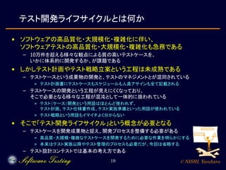 © NISHI, Yasuharu19
テスト開発ライフサイクルとは何か
• ソフトウェアの高品質化・大規模化・複雑化に伴い、
ソフトウェアテストの高品質化・大規模化・複雑化も急務である
– 10万件を超える様々な観点による質の高いテストケースを、
いかに体系的に開発するか、が課題である
• しかしテスト計画やテスト戦略立案という工程は未成熟である
– テストケースという成果物の開発と、テストのマネジメントとが混同されている
» テスト計画書にテストケースもスケジュールも人員アサインも全て記載される
– テストケースの開発という工程が見えにくくなっており、
そこで必要となる様々な工程が混沌として一体的に扱われている
» テスト（ケース）開発という用語はほとんど使われず、
テスト計画、テスト仕様書作成、テスト実施準備といった用語が使われている
» テスト戦略という用語もイマイチよく分からない
• そこで「テスト開発ライフサイクル」という概念が必要となる
– テストケースを開発成果物と捉え、開発プロセスを整備する必要がある
» 高品質・大規模・複雑なテストケースを開発するために必要な作業を明らかにする
» 本来はテスト実施以降やテスト管理のプロセスも必要だが、今回は省略する
– テスト設計コンテストでは基本の考え方である
 