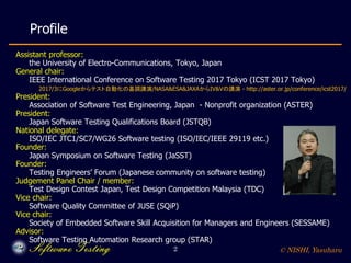 © NISHI, Yasuharu2
Profile
Assistant professor:
the University of Electro-Communications, Tokyo, Japan
General chair:
IEEE International Conference on Software Testing 2017 Tokyo (ICST 2017 Tokyo)
2017/3にGoogleからテスト自動化の基調講演/NASA&ESA&JAXAからIV&Vの講演 - http://aster.or.jp/conference/icst2017/
President:
Association of Software Test Engineering, Japan - Nonprofit organization (ASTER)
President:
Japan Software Testing Qualifications Board (JSTQB)
National delegate:
ISO/IEC JTC1/SC7/WG26 Software testing (ISO/IEC/IEEE 29119 etc.)
Founder:
Japan Symposium on Software Testing (JaSST)
Founder:
Testing Engineers’ Forum (Japanese community on software testing)
Judgement Panel Chair / member:
Test Design Contest Japan, Test Design Competition Malaysia (TDC)
Vice chair:
Software Quality Committee of JUSE (SQiP)
Vice chair:
Society of Embedded Software Skill Acquisition for Managers and Engineers (SESSAME)
Advisor:
Software Testing Automation Research group (STAR)
 