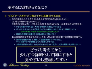© NISHI, Yasuharu21
要するにVSTePってなに？
• テストケースをざっくり考えてから具体化する方法
– 「○○機能に△△人のアクセスを与えて□□秒のレスポンスが…」
といきなり細かく考えるのではなく
「負荷をかけたいなー、でも他にテストすることないかなー」とまずはざっくり考える
» いきなり細かく考えると、大きな抜け漏れが発生しやすくなる
» ざっくりしたテストケース（「負荷」）を「テスト観点」と呼び、少しずつ詳細化していく
· Excelの大項目・中項目・小項目のようなものだと考えてよい
» 詳細化の過程や結果をテスト観点図として残しておく
– Excelの表だと全体像が見えにくいので、UMLっぽい図に書いて全体像を把握する
» 全体像を把握できると、網羅してる実感を持ちやすくなったり、
テスト計画やテスト戦略を立てたり改善しやすくなる
» 全体像を把握できると、みんながムダなくテストできるし、上流や顧客とも合意しやすい
ざっくり考えてから
少しずつ詳細化して図にすると
見やすいし整理しやすい
 