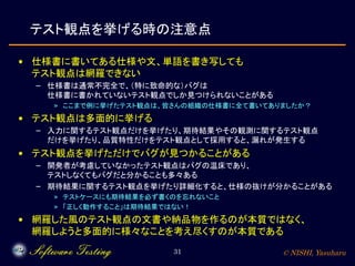 © NISHI, Yasuharu31
テスト観点を挙げる時の注意点
• 仕様書に書いてある仕様や文、単語を書き写しても
テスト観点は網羅できない
– 仕様書は通常不完全で、（特に致命的な）バグは
仕様書に書かれていないテスト観点でしか見つけられないことがある
» ここまで例に挙げたテスト観点は、皆さんの組織の仕様書に全て書いてありましたか？
• テスト観点は多面的に挙げる
– 入力に関するテスト観点だけを挙げたり、期待結果やその観測に関するテスト観点
だけを挙げたり、品質特性だけをテスト観点として採用すると、漏れが発生する
• テスト観点を挙げただけでバグが見つかることがある
– 開発者が考慮していなかったテスト観点はバグの温床であり、
テストしなくてもバグだと分かることも多々ある
– 期待結果に関するテスト観点を挙げたり詳細化すると、仕様の抜けが分かることがある
» テストケースにも期待結果を必ず書くのを忘れないこと
» 「正しく動作すること」は期待結果ではない！
• 網羅した風のテスト観点の文書や納品物を作るのが本質ではなく、
網羅しようと多面的に様々なことを考え尽くすのが本質である
 