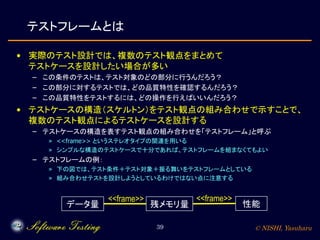 © NISHI, Yasuharu39
テストフレームとは
• 実際のテスト設計では、複数のテスト観点をまとめて
テストケースを設計したい場合が多い
– この条件のテストは、テスト対象のどの部分に行うんだろう？
– この部分に対するテストでは、どの品質特性を確認するんだろう？
– この品質特性をテストするには、どの操作を行えばいいんだろう？
• テストケースの構造（スケルトン）をテスト観点の組み合わせで示すことで、
複数のテスト観点によるテストケースを設計する
– テストケースの構造を表すテスト観点の組み合わせを「テストフレーム」と呼ぶ
» <<frame>> というステレオタイプの関連を用いる
» シンプルな構造のテストケースで十分であれば、テストフレームを組まなくてもよい
– テストフレームの例：
» 下の図では、テスト条件＋テスト対象＋振る舞いをテストフレームとしている
» 組み合わせテストを設計しようとしているわけではない点に注意する
データ量 残メモリ量
<<frame>>
性能
<<frame>>
 