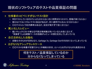 © NISHI, Yasuharu4
現状のソフトウェアのテストや品質保証の問題
• 仕様書のコピペにすぎないテスト設計
– 何をテストしているのかちっとも分からないのに時間ばかりかかり、現場が楽にならない
– 使わなくてはいけないテスト技法があるが、何に適用すればよいか分からない
– ○○テストという社内標準はあるが、記述が粗すぎて役に立たない
• 属人化したレビュー
– 粗いチェックリストや単なる不具合事例集を用いているため役に立たず、
“有識者”による経験ベースの指摘がレビューの質を左右してしまっている
• 自己目的化した自動化
– 自動化そのものが目的となり、Garbage In, Garbage Outそのままになってしまっている
• おざなりなアシュアランスケース
– ○○テスト仕様書が完璧だからこの機能は安全、といったおざなりなものも散見される
何をテスト／品質保証しているのか
分からなくなってしまっている
 