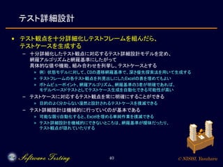 © NISHI, Yasuharu40
テスト詳細設計
• テスト観点を十分詳細化しテストフレームを組んだら、
テストケースを生成する
– 十分詳細化したテスト観点に対応するテスト詳細設計モデルを定め、
網羅アルゴリズムと網羅基準にしたがって
具体的な値や機能、組み合わせを列挙し、テストケースとする
» 例） 状態モデルに対して、C0の遷移網羅基準で、深さ優先探索法を用いて生成する
» テストフレームの各テスト観点を列見出しにしたExcelの表を埋めてもよい
» ボトムビューポイント、網羅アルゴリズム、網羅基準の3者が明確であれば、
モデルベースドテストとしてテストケース生成を自動化できる可能性が高い
– テストケースに対応するテスト観点を常に明確にすることができる
» 目的のよく分からない漫然と設計されるテストケースを撲滅できる
– テスト詳細設計は機械的に行っていくのが基本である
» 可能な限り自動化すると、Excelを埋める単純作業を撲滅できる
» テスト詳細設計を機械的にできないところは、網羅基準が曖昧だったり、
テスト観点が隠れていたりする
 