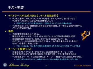 © NISHI, Yasuharu41
テスト実装
• テストケースが生成できたら、テスト実装を行う
– テスト対象のシステムやソフトウェアの仕様、テストツールなどに合わせて
テストケースをテストスクリプトに具体化していく
» 手動テストスクリプトの場合もあるし、自動化テストスクリプトの場合もある
– テスト実装は、テスト対象のUI系の仕様や実行環境、ユーザのふるまいに関する
ノウハウが必要である
• 集約
– テスト実施を効率的に行うため、
複数のテストケースを１つのテストスクリプトにまとめる作業を集約と呼ぶ
– 同じ事前条件や同じテスト条件、同じテストトリガのテストケース、
あるテストケースの実行結果が他のテストケースの事前条件やテスト条件に
なっている場合は集約しやすい
» テストトリガとは、テスト条件を実行結果に変えるためのきっかけとなるイベントである
• キーワード駆動テスト
– 自動化テストスクリプトを“クリック”といった自然言語の「キーワード」で
記述することにより、保守性を高めたり自動生成をしやすくする技術である
– テスト観点とキーワードを対応させると、キーワード駆動テストを実現しやすくなる
» NGT/VSTePをベースにして自動テストスクリプトの自動生成を目指すことができる
 
