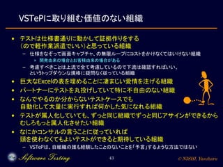 © NISHI, Yasuharu43
VSTePに取り組む価値のない組織
• テストは仕様書通りに動かして証拠作りをする
（ので軽作業派遣でいい）と思っている組織
– 仕様をなぞって画面キャプチャ、の無限ループにコストをかけなくてはいけない組織
» 開発由来の場合とお客様由来の場合がある
– 考慮すべきことは上流で全て考慮しているので下流は確認すればいい、
というトップダウンな規格に疑問なく従っている組織
• 巨大なExcelの表を埋めることに凄まじい愛情を注げる組織
• パートナーにテストを丸投げしていて特に不自由のない組織
• なんでやるのか分からないテストケースでも
自動化して大量に実行すれば何かした気になれる組織
• テストが属人化していても、ずっと同じ組織でずっと同じアサインができるから
むしろもっと属人化させたい組織
• なにかコンサルの言うことに従っていれば
頭を使わなくてもよいテストができると期待している組織
– VSTePは、自組織の誰も経験したことのないことを「予言」するような方法ではない
 