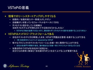 © NISHI, Yasuharu48
VSTePの意義
• 現場でのリーンスタートアップがしやすくなる
– 段階的／改善的導入や一部導入がしやすい
– 自組織がいま使っているフォーマットをベースにできる
– ダメなテスト設計をしている組織は
当初ダメなモデルが可視化されてやる気を失うかもしれない
» VSTePは万能の道具ではないので、頭を使わずにダメなテスト設計を改善することはできない
• VSTePはメソドロジ・プラットフォームである
– 自社のテストのやり方を尊重したまま、VSTePで問題点を整理・改善することができる
» ・例）改良型ゆもつよメソッド powered by VSTeP
– 様々なプロジェクトのテストのバリエーションを統一的に整理することができる
» 自社の各部門や開発子会社、海外拠点などを統一的にマネジメントできるようになる
– 知恵を貯めてVSTePを自社内で成長させ、
自分たちの身体に馴染む「自社版VSTeP」に仕立て上げることが重要である
 