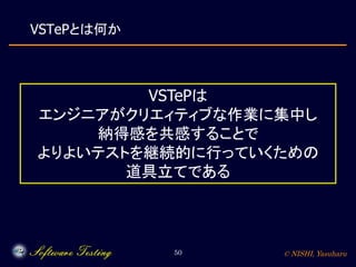 © NISHI, Yasuharu50
VSTePとは何か
VSTePは
エンジニアがクリエィティブな作業に集中し
納得感を共感することで
よりよいテストを継続的に行っていくための
道具立てである
 