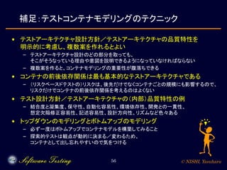 © NISHI, Yasuharu56
補足：テストコンテナモデリングのテクニック
• テストアーキテクチャ設計方針／テストアーキテクチャの品質特性を
明示的に考慮し、複数案を作れるとよい
– テストアーキテクチャ設計のどの部分を取っても、
そこがそうなっている理由や意図を説明できるようになっていなければならない
– 複数案を作ると、コンテナモデリングの重要性が腹落ちできる
• コンテナの前後依存関係は最も基本的なテストアーキテクチャである
– （リスクベースドテストの）リスクは、後先だけでなくコンテナごとの規模にも影響するので、
リスクだけでコンテナの前後依存関係を考えるのはよくない
• テスト設計方針／テストアーキテクチャの（内部）品質特性の例
– 結合度と凝集度、保守性、自動化容易性、環境依存性、開発との一貫性、
想定欠陥修正容易性、記述容易性、設計方向性、リズムなど色々ある
• トップダウンのモデリングとボトムアップのモデリング
– 必ず一度はボトムアップでコンテナモデルを構築してみること
– 探索的テストは観点が動的に決まる／変わるため、
コンテナとして出し忘れやすいので気をつける
 