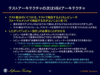 © NISHI, Yasuharu63
テストアーキテクチャの次はV&Vアーキテクチャ
• テスト観点のいくつかは、テストで検証するよりもレビューや
フォーマルメソッドで検証する方がよいことに気づく
– 競合状態やデッドロックなどはテストで検出しきろうとするとコストがかかりすぎてしまう
– テスト観点やテストフレーム、テストケースを質問するだけでバグを見つけられることがある
• したがって「レビュー設計」が必要なことが分かる
– レビューは非常に属人的もしくはダメチェックリスト依存になっており、
テストとレビューで責務の分担などできないのが現状である
– レビューの改善は「会議術の改善」に留まり、レビューケースの改善まで行き着かない
» 「テストケース」にあたるものに名前が付いていない組織もよく見られる
· レビューケース？指摘項目？指摘事項？質問項目？議事録のセリフ？
– テストと同じように、レビュー観点を挙げてレビューアーキテクチャを設計すれば
レビューケースも体系的に設計できるし、レビューの知恵も蓄積して再利用しやすくなる
» テストは網羅型にバランスが傾くことが多いが、
レビューはピンポイント型にバランスが傾くことが多い
» テストは不具合検出が主な役割だが、レビューはそれ以外に多くの（副次的）役割がある
» レビューチェックリストは、レビュー設計を効率的に行うためのレビュー設計リファレンスである
 