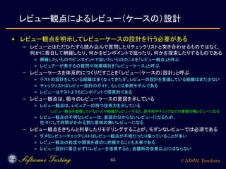 © NISHI, Yasuharu65
レビュー観点によるレビュー（ケースの）設計
• レビュー観点を明示してレビューケースの設計を行う必要がある
– レビューとはただひたすら読み込んで質問したりチェックリストと突き合わせるものではなく、
何かに着目して網羅したり、何かをピンポイントで狙ったり、何かを探索したりするものである
» 網羅したいものやピンポイントで狙いたいもののことを「レビュー観点」と呼ぶ
» レビュアーが発するの質問や指摘項目を「レビューケース」と呼ぶ
– レビューケースを体系的につくりだすことを「レビュー（ケースの）設計」と呼ぶ
» テストの設計をしている組織は多くなってきたが、レビューの設計を意識している組織はまだ少ない
» チェックリストはレビュー設計のガイド、もしくは参照モデルである
» レビューはテストよりもピンポイントで探索的である
– レビュー観点は、個々のレビューケースの意図を示している
» レビュー観点は、レビュアーの持つ技術力を示している
· レビュー観点を蓄積していない人や組織がレビューすると、誤字脱字チェックなどの重箱の隅レビューになる
» レビュー観点の不明なレビューは、意図の分からないレビューになるため、
往々にして時間がかかる割に意味の無いレビューになる
– レビュー観点をきちんと列挙したりモデリングすることが、モダンなレビューでは必須である
» ダメなレビューチェックリストはレビュー観点が不明だったり偏っていることが多い
» レビュー観点の粒度や関係を適切に把握することも大事である
» レビュー設計に着目せずにレビューを改善すると、会議術の改善以上にはならない
 