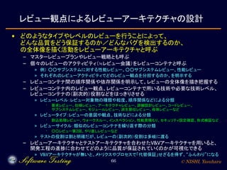 © NISHI, Yasuharu66
レビュー観点によるレビューアーキテクチャの設計
• どのようなタイプやレベルのレビューを行うことによって、
どんな品質をどう保証するのか／どんなバグを検出するのか、
の全体像を描く活動をレビューアーキテクチャと呼ぶ
– マスターレビュープランやレビュー戦略とも呼ぶ
– 個々のレビューのアクティビティ（≒レビュー会議）をレビューコンテナと呼ぶ
» 例） ○○サブシステムに対する性能レビュー、○○サブシステムレビュー、性能レビュー
» それぞれのレビューアクティビティでどのレビュー観点を分担するのか、を明示する
– レビューコンテナ間の順序関係や依存関係を明示して、レビューの全体像を描き把握する
– レビューコンテナ内のレビュー観点、レビューコンテナで用いる技術や必要な技術レベル、
レビューコンテナの（副次的）役割などをはっきりさせる
» レビューレベル：レビュー対象物の種類や粒度、順序関係などによる分類
· 要求レビュー、仕様レビュー、アーキテクチャレビュー、詳細設計レビュー、コードレビュー、
サブシステムレビュー、モジュールレビュー、派生部位レビュー、母体レビューなど
» レビュータイプ：レビューの意図や観点、技術などによる分類
· 割込処理レビュー、ウォークスルー、インスペクション、性能見積もり、セキュリティ設定確認、形式検証など
» レビューサイクル：類似のレビューコンテナを繰り返す際の分類
· ○○レビュー第2回、やり直しレビューなど
» テストの役割は割と明確だが、レビューの（副次的）役割は多岐に渡る
– レビューアーキテクチャとテストアーキテクチャを合わせたV&Vアーキテクチャを用いると、
開発工程の進捗に合わせてどのように品質が保証されていくのかが可視化できる
» V&Vアーキテクチャが無いと、メトリクスやプロセスで「代替保証」せざるを得ず、“ふんわり”になる
 