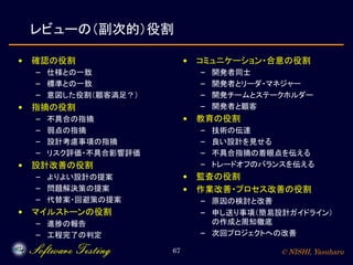 © NISHI, Yasuharu67
レビューの（副次的）役割
• 確認の役割
– 仕様との一致
– 標準との一致
– 意図した役割（顧客満足？）
• 指摘の役割
– 不具合の指摘
– 弱点の指摘
– 設計考慮事項の指摘
– リスク評価・不具合影響評価
• 設計改善の役割
– よりよい設計の提案
– 問題解決策の提案
– 代替案・回避策の提案
• マイルストーンの役割
– 進捗の報告
– 工程完了の判定
• コミュニケーション・合意の役割
– 開発者同士
– 開発者とリーダ・マネジャー
– 開発チームとステークホルダー
– 開発者と顧客
• 教育の役割
– 技術の伝達
– 良い設計を見せる
– 不具合指摘の着眼点を伝える
– トレードオフのバランスを伝える
• 監査の役割
• 作業改善・プロセス改善の役割
– 原因の検討と改善
– 申し送り事項（簡易設計ガイドライン）
の作成と周知徹底
– 次回プロジェクトへの改善
 