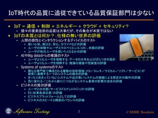 © NISHI, Yasuharu7
IoT時代の品質に追従できている品質保証部門は少ない
• IoT = 通信 + 制御 + エネルギー + クラウド + セキュリティ？
– 個々の要素技術の品質は大事だが、その集合が本質ではない
• IoTの本質とは何か？：仕様の無い世界の評価
– 人間の感性とインタラクションするデバイスのテスト
» 使い心地、面白さ、安心、カワイイなどの評価
» ユーザの体験やユーザエクスペリエンス（UX）、余韻の評価
» ユーザが他のユーザを誘いたくなるかの評価
– AIやBig dataからの推論のテスト
» ユーザよりもユーザを理解する：データの分布およびばらつきの設計
» ユーザよりもユーザを理解する：推論の価値や危険度の評価
– Systems of systemsのテスト
» 異なる専門家で構成される複数の技術領域（メカ／エレキ／ケミカル／ソフト／サービス）が
緊密に連携する一つのシステムの統合的評価
» きっちり決まっていないシステムや品の悪いシステムの接続による想定外の動作の評価
» 急に変わる／これから新たにつながるシステム要素の影響の波及の評価
– ビジネスの質の評価
» ユーザとの共創（サービスドミナントロジック）の評価
» ES（従業員満足度）の評価
» ビジネスプラットフォームとしての評価
» ビジネスのスピードと精度のバランスの評価
 