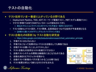 © NISHI, Yasuharu78
テストの自動化
• テスト技術でいま一番盛り上がっている分野である
– Deployment Pipeline、TDD、KDT（キーワード駆動テスト）、MBT（モデル駆動テスト）
– クラウド界隈ではSET/SWETというロールが認知されてきた
» 組込みやミッションクリティカルのドメインでも今後は一般的になるだろう
– テスト自動化とテスト設計、テスト開発、品質保証をつなげる技術が今後重要となる
» QA側から描いたのがアシュアランスパイプラインである
• テスト自動化の8原則 by テスト自動化研究会
» https://sites.google.com/site/testautomationresearch/test_automation_principle
1. 手動テストはなくならない
2. 手動でおこなって効果のないテストを自動化しても無駄である
3. 自動テストは書いたことしかテストしない
4. テスト自動化の効用はコスト削減だけではない
5. 自動テストシステムの開発は継続的におこなうものである
6. 自動化検討はプロジェクト初期から
7. 自動テストで新種のバグが見つかることは稀である
8. テスト結果分析という新たなタスクが生まれる
 