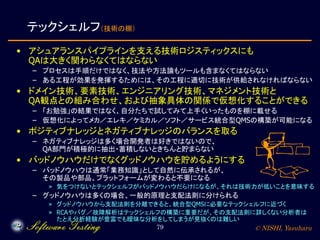 © NISHI, Yasuharu79
テックシェルフ（技術の棚）
• アシュアランスパイプラインを支える技術ロジスティックスにも
QAは大きく関わらなくてはならない
– プロセスは手順だけではなく、技法や方法論もツールも含まなくてはならない
– ある工程が効果を発揮するためには、その工程に適切に技術が供給されなければならない
• ドメイン技術、要素技術、エンジニアリング技術、マネジメント技術と
QA観点との組み合わせ、および抽象具体の関係で仮想化することができる
– 「お勉強」の結果ではなく、自分たちで試してみて上手くいったものを棚に載せる
– 仮想化によってメカ／エレキ／ケミカル／ソフト／サービス統合型QMSの構築が可能になる
• ポジティブナレッジとネガティブナレッジのバランスを取る
– ネガティブナレッジは多く場合開発者は好きではないので、
QA部門が積極的に抽出・蓄積しないときちんと貯まらない
• バッドノウハウだけでなくグッドノウハウを貯めるようにする
– バッドノウハウは通常「業務知識」として自然に伝承されるが、
その製品や部品、プラットフォームが変わると不要になる
» 気をつけないとテックシェルフがバッドノウハウだらけになるが、それは技術力が低いことを意味する
– グッドノウハウは多くの場合、一般的原理と支配法則に分けられる
» グッドノウハウから支配法則を分離できると、統合型QMSに必要なテックシェルフに近づく
» RCAやバグ／故障解析はテックシェルフの構築に重要だが、その支配法則に詳しくない分析者は
たとえ分析経験が豊富でも曖昧な分析をしてしまうが見抜くのは難しい
 