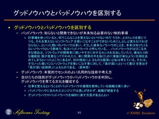 © NISHI, Yasuharu81
グッドノウハウとバッドノウハウを区別する
• グッドノウハウとバッドノウハウを区別する
– バッドノウハウ：知らないと開発できないが本来知る必要のない制約事項
» 計算機を使っていると、何でこんなことを覚えないといけないのだ ろうか、とストレスを感じつ
つも、それを覚えないとソフトウェア を使いこなすことができないためにしぶしぶ覚えなければ
ならない、といった類いのノウハウは多い。そうした雑多なノウハウのことを、本来は知りたくも
ないノウハウという意味で、私はバッドノウハウ と呼んでいる。…バッドノウハウがはびこる大
きな理由は、ソフトウェアの開発者に使いやすさに対するセンスを欠如していたり、場当たり的
な機能拡 張が度重なって行われたり、単に開発の手を抜くために実装が楽なように仕様を決
めてしまうといったところにあるが、別の理由によ るものも根深いと私は考えている。それは、
そういった使いにくいソフトウェアを使いこなす事に対して、「奥が深い」といって喜び を見出す
「奥が深い症候群」によるものである。 （高林哲）
– グッドノウハウ：本質的でセンスのよい汎用的な技術や考え方
– 自分たちの技術がグッドノウハウかバッドノウハウかを判別し、
グッドノウハウを育てる文化を醸成する
» 仕事を覚えるということがバッドノウハウの蓄積を意味している組織は実に多い
» バッドノウハウにまみれたエンジニアは潰しがきかず、組織が硬直する
» グッドノウハウやバッドノウハウを端的に表す方言があるとよい
 