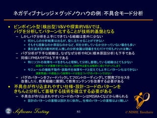 © NISHI, Yasuharu83
ネガディブナレッジ×グッドノウハウの例：不具合モード分析
• ピンポイント型（検出型）V&Vや探索的V&Vでは、
バグを分析してパターン化することが技術的基盤となる
– しかしバグ分析を上手にできている組織は意外に少ない
» 何かしらの分析結果は出るが、役に立たせることができない
» そもそも現象なのか原因なのかなど、何を分析しているか分かっていない場合も多い
» 責任追求型の裁判的犯人捜しの分析会議は隠蔽を生むだけで何もメリットは無い
– バグ分析が下手な組織は、なぜなぜ分析やRCA（根本原因分析）も下手である
– 同様にFMEAやFTAも下手である
» 特にソフトの故障モードをきちんと理解して分析し蓄積している組織はとても少ない
· 故障モードが蓄積できていないと、DRBFMは変化点解析に成り下がってしまう
» モジュールの機能不動作・誤動作を故障モードと捉えても上手にパターン化はできない
· 演算間違いや遅延という故障モードは役立つバグのパターンではない
– バグのパターンをフィードバックしてフロントローディングして開発プロセスを
改善したり、教育組織に展開して教育コンテンツを改善する必要がある
• 不具合が作り込まれやすい仕様・設計・コードのパターンを
きちんと分析して蓄積する技術を確立する必要がある
– 不具合が作り込まれやすいコードのパターンはMISRA-Cなどから得られる
» 設計のパターンの蓄積は設計力に依存し、仕様のパターンの蓄積はより難しい
 