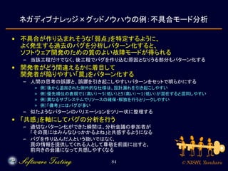 © NISHI, Yasuharu84
ネガディブナレッジ×グッドノウハウの例：不具合モード分析
• 不具合が作り込まれそうな「弱点」を特定するように、
よく発生する過去のバグを分析しパターン化すると、
ソフトウェア開発のための質のよい故障モードが得られる
– 当該工程だけでなく、後工程でバグを作り込む原因となりうる部分もパターン化する
• 開発者がどう間違えるかに着目して
開発者が陥りやすい「罠」をパターン化する
– 人間の思考の誤謬と、誤謬を引き起こしやすいパターンをセットで明らかにする
» 例）後から追加された例外的な仕様は、設計漏れを引き起こしやすい
» 例）優先順位の表現で1（高い）～5（低い）と5（高い）～1（低い）が混在すると混同しやすい
» 例）異なるサブシステムでリソースの確保・解放を行うとリークしやすい
» 例）「備考」にはバグが多い
– 似たようなパターンのバリエーションをツリー状に整理する
• 「共感」を軸にしてバグの分析を行う
– 適切なパターン化ができた瞬間は、分析会議の参加者が
「その罠にはみんなひっかかるよね」と共感するようになる
– バグを作り込んだ人という扱いではなく、
罠の情報を提供してくれる人として尊敬を前面に出すと、
前向きの会議になって共感しやすくなる
 
