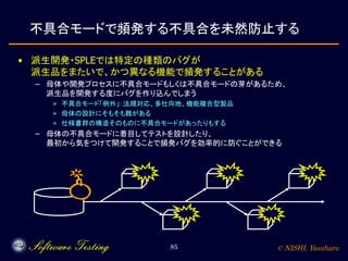 © NISHI, Yasuharu85
不具合モードで頻発する不具合を未然防止する
• 派生開発・SPLEでは特定の種類のバグが
派生品をまたいで、かつ異なる機能で頻発することがある
– 母体や開発プロセスに不具合モードもしくは不具合モードの芽があるため、
派生品を開発する度にバグを作り込んでしまう
» 不具合モード「例外」：法規対応、多仕向地、機能複合型製品
» 母体の設計にそもそも難がある
» 仕様書群の構造そのものに不具合モードがあったりもする
– 母体の不具合モードに着目してテストを設計したり、
最初から気をつけて開発することで頻発バグを効率的に防ぐことができる
 