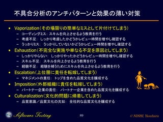 © NISHI, Yasuharu89
不具合分析のアンチパターンと効果の薄い対策
• Vaporization（その場限りの簡単なミスとして片付けてしまう）
– コーディングミス： スキルを向上させるよう教育を行う
– 考慮不足： しっかり考慮したかどうかレビュー時間を増やし確認する
– うっかりミス： うっかりしていないかどうかレビュー時間を増やし確認する
• Exhaustion（不完全な実施や単なる不足を原因としてしまう）
– しっかりやらない： しっかりやったかどうかレビュー時間を増やし確認する
– スキル不足： スキルを向上させるよう教育を行う
– 経験不足： 経験を補うためにスキルを向上させるよう教育を行う
• Escalation（上位層に責任を転嫁してしまう）
– マネジメントの責任： トップを含めた品質文化を醸成する
• Imposition（外部組織に責任を転嫁してしまう）
– パートナー企業の責任： パートナー企業を含めた品質文化を醸成する
• Culturalization（文化的問題に帰着してしまう）
– 品質意識／品質文化の欠如： 全社的な品質文化を醸成する
 