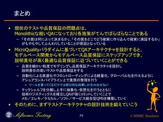 © NISHI, Yasuharu94
まとめ
• 現状のテストや品質保証の問題点は、
Monolithicな粗いQAになっており各施策がてんでばらばらなことである
– 「その質は何によって決まるか」、「その質をどこでどう確実に作り込んで確実に実証するか」
がもやもやしてふんわりしていることが原因となっている
• MicroQualityパラダイムに基づいてQAアーキテクチャを設計すると、
モデルベース開発からモデルベース品質保証にステップアップでき、
説明責任が高く最適な品質保証に近づいていくことができる
– 品質を細かい粒度でモデリングし品質保証アーキテクチャを設計し
説明責任の高いテストや品質保証をする
– 自動化による高速化やフロントローディングによる軽量化、グローバル化を行えるように
アシュアランスパイプライン上で責務の整理を行う
» ツールを買ってくるだけでは部分的な効果しか生み出せない
– テックシェルフを分離し上手に抽象化・仮想化を行うとともに
技術ロジスティックスを確立しQAが強くコミットしていくことで
メカ／エレキ／ケミカル／ソフト／サービス統合型QMSを構築していく
• そのために、まずテストアーキテクチャの設計技術を鍛えていこう
 