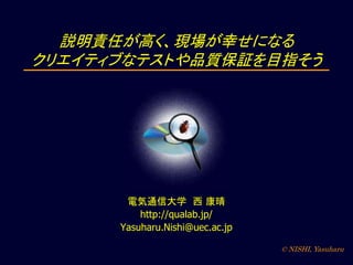 © NISHI, Yasuharu
説明責任が高く、現場が幸せになる
クリエイティブなテストや品質保証を目指そう
電気通信大学 西 康晴
http://qualab.jp/
Yasuharu.Nishi@uec.ac.jp
 