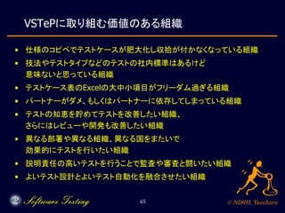 © NISHI, Yasuharu45
VSTePに取り組む価値のある組織
• 仕様のコピペでテストケースが肥大化し収拾が付かなくなっている組織
• 技法やテストタイプなどのテストの社内標準はあるけど
意味ないと思っている組織
• テストケース...