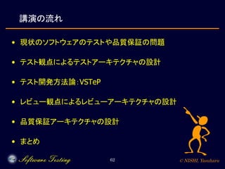 © NISHI, Yasuharu62
講演の流れ
• 現状のソフトウェアのテストや品質保証の問題
• テスト観点によるテストアーキテクチャの設計
• テスト開発方法論：VSTeP
• レビュー観点によるレビューアーキテクチャの設計
• 品質保...