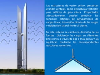 Las estructuras de vector activo, presentan grandes ventajas como estructuras verticales para edificios de gran altura. Proyectados adecuadamente, pueden combinar las funciones estáticas de agrupamiento de cargas lineal, trasmisión directa de las cargas y rigidización lateral frente al viento. En este sistema se cambia la dirección de las fuerzas dividiendo las cargas en diferentes direcciones a través de dos o mas barras y las equilibran mediante las correspondientes reacciones vectoriales.