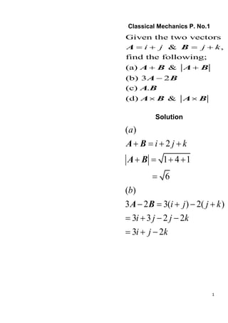 1
Classical Mechanics P. No.1
Given the two vectors
& ,
find the following;
(a) &
(b) 3 2
(c) .
(d) &
i j j k
= + = +
+ +
−
 
A B
A B A B
A B
A B
A B A B
Solution
( )
2
1 4 1
6
( )
3 2 3( ) 2( )
3 3 2 2
3 2
a
i j k
b
i j j k
i j j k
i j k
+ = + +
+ = + +
=
− = + − +
= + − −
= + −
A B
A B
A B
 