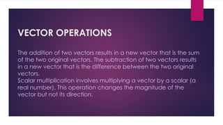 VECTOR OPERATIONS
The addition of two vectors results in a new vector that is the sum
of the two original vectors. The subtraction of two vectors results
in a new vector that is the difference between the two original
vectors.
Scalar multiplication involves multiplying a vector by a scalar (a
real number). This operation changes the magnitude of the
vector but not its direction.
 