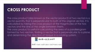 CROSS PRODUCT
The cross product (also known as the vector product) of two vectors is a
vector quantity that is perpendicular to both of the original vectors. It is
calculated by taking the cross product of the magnitudes of the two
vectors and the sine of the angle between them.
The cross product is useful in calculating the area of a parallelogram
formed by two vectors, finding a vector that is perpendicular to a plane,
and determining the direction of torque in a rotating system.
 