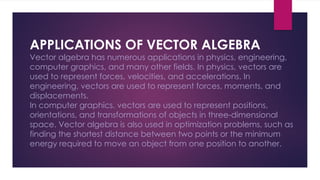 APPLICATIONS OF VECTOR ALGEBRA
Vector algebra has numerous applications in physics, engineering,
computer graphics, and many other fields. In physics, vectors are
used to represent forces, velocities, and accelerations. In
engineering, vectors are used to represent forces, moments, and
displacements.
In computer graphics, vectors are used to represent positions,
orientations, and transformations of objects in three-dimensional
space. Vector algebra is also used in optimization problems, such as
finding the shortest distance between two points or the minimum
energy required to move an object from one position to another.
 