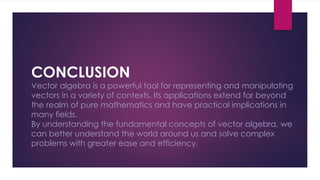 CONCLUSION
Vector algebra is a powerful tool for representing and manipulating
vectors in a variety of contexts. Its applications extend far beyond
the realm of pure mathematics and have practical implications in
many fields.
By understanding the fundamental concepts of vector algebra, we
can better understand the world around us and solve complex
problems with greater ease and efficiency.
 