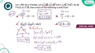 Let △PQr be a triangle. Let a = QR, b = RP and c = PQ. if |a| = 12, |b|
= 4√3, b.c = 24, then which of the following is are) true?
A. B.
C. |a x b + c x a | = 48√3 D. a . b = -72
➝
➝
➝ __ __ __
➝ ➝ ➝
➝ ➝ ➝ ➝ ➝ ➝
[JEE Adv. 2015]
 