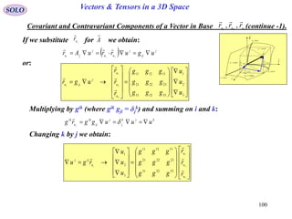 100
SOLO Vectors & Tensors in a 3D Space
Covariant and Contravariant Components of a Vector in Base (continue -1).321
,, uuu
rrr

or:
If we substitute for we obtain:A

ju
r

  j
ij
j
uu
j
ju ugurruAr jii





































3
2
1
333231
232221
131211
3
2
1
u
u
u
ggg
ggg
ggg
r
r
r
ugr
u
u
u
j
ijui




Multiplying by gik (where gik gji = δj
k) and summing on i and k:
kjk
j
j
ij
ik
u
ik
uuuggrg j
 

Changing k by j we obtain:



































3
2
1
333231
232221
131211
3
2
1
u
u
u
u
ijj
r
r
r
ggg
ggg
ggg
u
u
u
rgu i





dr
constu 3
i

j

k

1
1
ud
u
r



2
2
ud
u
r



3
3
ud
u
r



constu 1
constu 2
curveu1
curveu2
curveu3
 