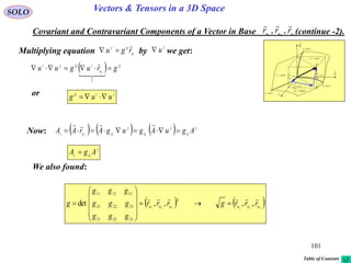101
SOLO Vectors & Tensors in a 3D Space
Covariant and Contravariant Components of a Vector in Base (continue -2).321
,, uuu
rrr

Multiplying equation by we get:iu
ijj
rgu

 i
u
  ij
u
iijji
gruguu i



1
jiij
uug or
Now:       j
ij
j
ij
j
ijui AguAgugArAA j


j
iji AgA 
We also found:
   321321
,,,,det
2
333231
232221
131211
uuuuuu
rrrgrrr
ggg
ggg
ggg
g














dr
constu 3
i

j

k

1
1
ud
u
r



2
2
ud
u
r



3
3
ud
u
r



constu 1
constu 2
curveu1
curveu2
curveu3
Table of Contents
 
