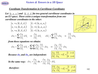 102
SOLO Vectors & Tensors in a 3D Space
Coordinate Transformation in Curvilinear Coordinates
from those equations we obtain:
 
 
 
 
 
 















32133
32122
32111
32133
32122
32111
,,
,,
,,
,,
,,
,,
uuuuu
uuuuu
uuuuu
uuuuu
uuuuu
uuuuu
Let and be two general curvilinear coordinates in
an E3 space. There exists a unique transformation from one
curvilinear coordinates to the other:
 321 ,, uuu  321 ,, uuu
k
k
j
k
k
k
j
jj
j
i
j
j
j
i
i ud
u
u
ud
u
u
udud
u
u
ud
u
u
ud











  
3
1
3
1
k
k
j
j
i
j k
k
k
j
j
i
j
j
j
i
i ud
u
u
u
u
ud
u
u
u
u
ud
u
u
ud












   
3
1
3
1
3
1
Because dui and duk are independent:










ki
ki
u
u
u
u i
k
k
j
j
i
0
1

In the same way: k
k
i
i
j
i
i
j
j
ud
u
u
u
u
du
u
u
ud








therefore:










kj
kj
u
u
u
u j
k
k
i
i
j
0
1


dr
constu 3
i

j

k

1
1
ud
u
r



2
2
ud
u
r



3
3
ud
u
r



constu 1
constu 2
curveu1
curveu2
curveu3
 
