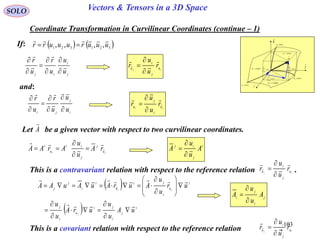 103
SOLO Vectors & Tensors in a 3D Space
Coordinate Transformation in Curvilinear Coordinates (continue – 1)
If:    321321 ,,,, uuuruuurr


j
i
ij u
u
u
r
u
r








ij u
j
i
u
r
u
u
r




and:
i
j
ji u
u
u
r
u
r








ji u
i
j
u
r
u
u
r




Let be a given vector with respect to two curvilinear coordinates.A

ji u
j
j
ii
u
i
rA
u
u
ArAA





 
  i
j
i
ji
u
i
j
i
u
i
ji
u
i
i
j
j
uA
u
u
urA
u
u
ur
u
u
AurAuAuAA
j
ji




















i
j
ij
A
u
u
A



This is a contravariant relation with respect to the reference relation .ij u
j
i
u
r
u
u
r




j
i
j
i
A
u
u
A



This is a covariant relation with respect to the reference relation . ij u
j
i
u
r
u
u
r





dr
constu 3
i

j

k

1
1
ud
u
r



2
2
ud
u
r



3
3
ud
u
r



constu 1
constu 2
curveu1
curveu2
curveu3
 